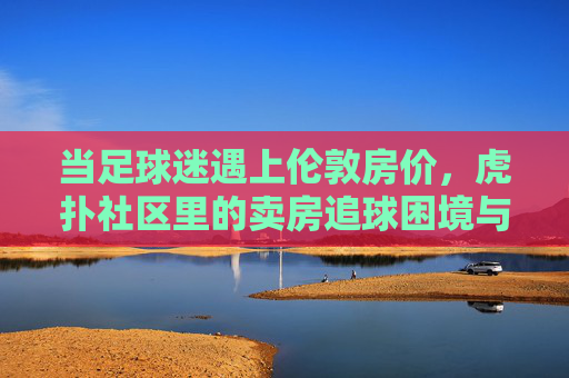 当足球迷遇上伦敦房价,虎扑社区里的卖房追球困境与热爱,当足球迷遇上伦敦房价,虎扑社区里的卖房追球困境与热爱