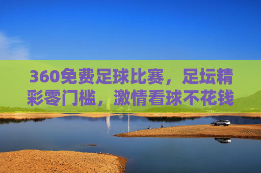 360免费足球比赛，足坛精彩零门槛，激情看球不花钱，360免费看球，零门槛畅享足坛精彩，激情比赛不花钱