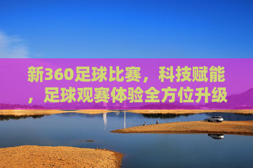 新360足球比赛，科技赋能，足球观赛体验全方位升级，新360足球比赛，科技赋能，足球观赛体验全方位升级