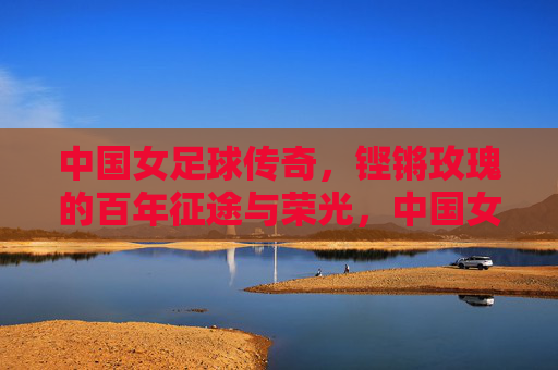 中国女足球传奇，铿锵玫瑰的百年征途与荣光，中国女足球传奇，铿锵玫瑰的百年征途与荣光