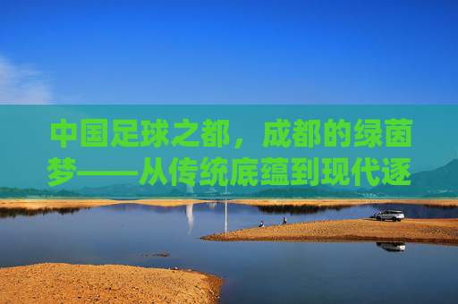 中国足球之都，成都的绿茵梦——从传统底蕴到现代逐梦的足球之路，中国足球之都，成都的绿茵梦——从传统底蕴到现代逐梦的足球之路