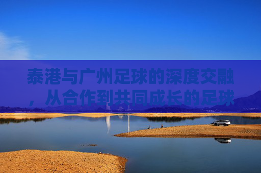 泰港与广州足球的深度交融，从合作到共同成长的足球新篇章，泰港与广州足球的深度交融，从合作到共同成长的足球新篇章
