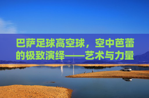 巴萨足球高空球,空中芭蕾的极致演绎——艺术与力量的交响,巴萨足球高空球,空中芭蕾的极致演绎——艺术与力量的交响