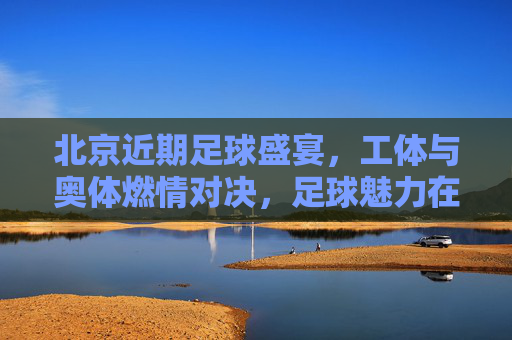 北京近期足球盛宴，工体与奥体燃情对决，足球魅力在京城再续传奇