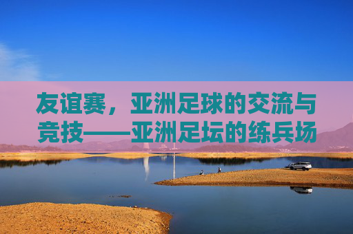 友谊赛,亚洲足球的交流与竞技——亚洲足坛的练兵场与试金石
