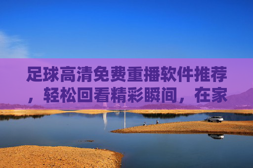 足球高清免费重播软件推荐,轻松回看精彩瞬间,在家也能追球赛