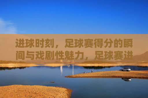 进球时刻，足球赛得分的瞬间与戏剧性魅力，足球赛进球瞬间，得分的瞬间与戏剧性魅力