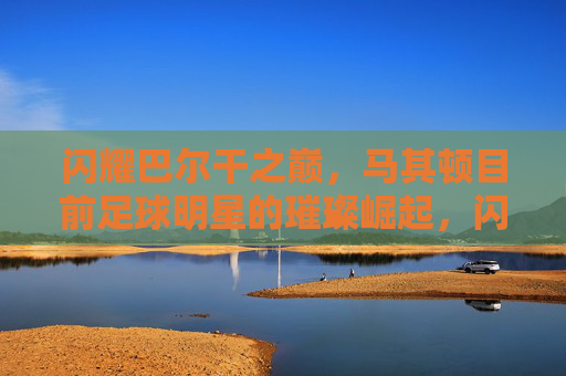 闪耀巴尔干之巅,马其顿目前足球明星的璀璨崛起,闪耀巴尔干之巅,马其顿足球明星的璀璨崛起