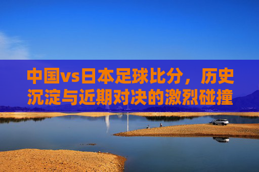 中国vs日本足球比分,历史沉淀与近期对决的激烈碰撞——解析两队足球比赛的精彩瞬间与数据洞察