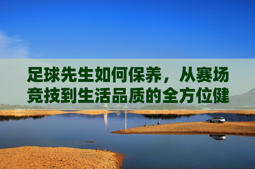 足球先生如何保养，从赛场竞技到生活品质的全方位健康策略