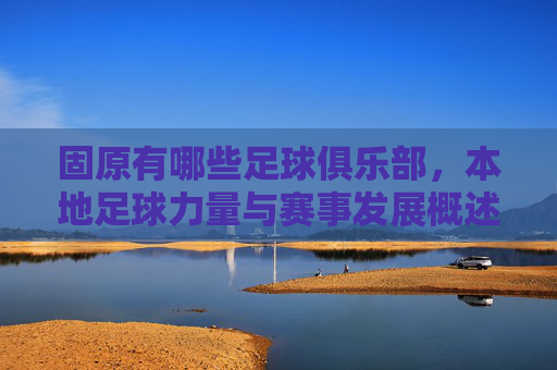固原有哪些足球俱乐部,本地足球力量与赛事发展概述
