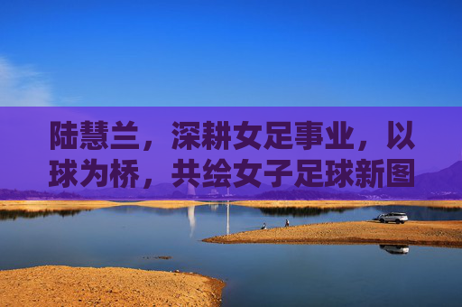 陆慧兰,深耕女足事业,以球为桥,共绘女子足球新图景,陆慧兰,深耕女足事业,以球为桥共绘女子足球新图景