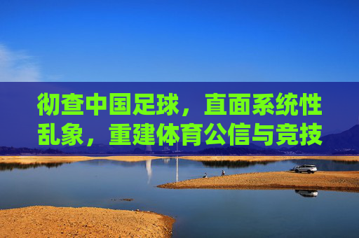 彻查中国足球,直面系统性乱象,重建体育公信与竞技根基