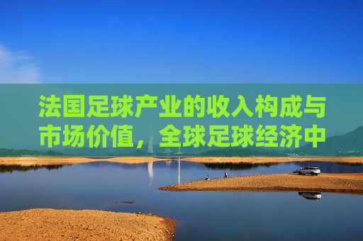 法国足球产业的收入构成与市场价值,全球足球经济中的法国模式解析,法国足球产业的收入构成、市场价值及全球足球经济中的法国模式解析