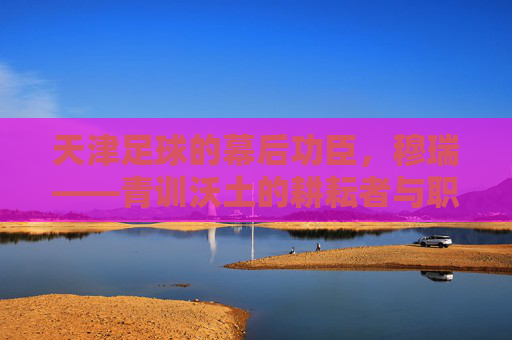 天津足球的幕后功臣,穆瑞——青训沃土的耕耘者与职业联赛的领航者,天津足球的幕后功臣,穆瑞——青训沃土的耕耘者与职业联赛的领航者