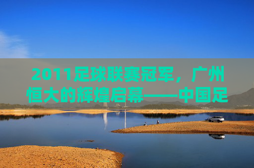 2011足球联赛冠军，广州恒大的辉煌启幕——中国足球超级联赛冠军的荣耀与传承