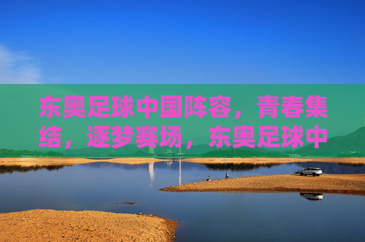 东奥足球中国阵容，青春集结，逐梦赛场，东奥足球中国阵容，青春集结，逐梦赛场