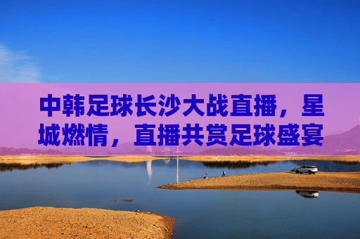 中韩足球长沙大战直播，星城燃情，直播共赏足球盛宴