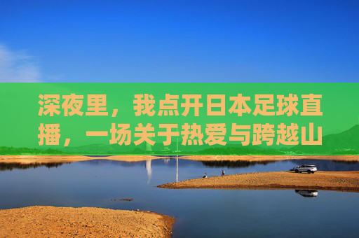 深夜里，我点开日本足球直播，一场关于热爱与跨越山海的连接，深夜点开日本足球直播，一场关于热爱与跨越山海的连接