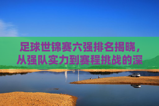 足球世锦赛六强排名揭晓，从强队实力到赛程挑战的深度剖析
