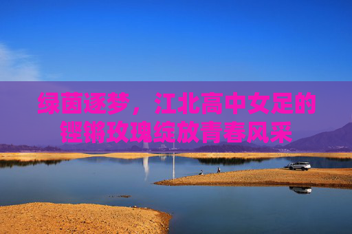 绿茵逐梦，江北高中女足的铿锵玫瑰绽放青春风采