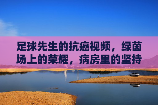 足球先生的抗癌视频，绿茵场上的荣耀，病房里的坚持——用热爱点亮生命的希望