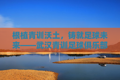 根植青训沃土,铸就足球未来——武汉青训足球俱乐部的成长之路与时代担当,根植青训沃土,铸就足球未来——武汉青训足球俱乐部的成长之路与时代担当