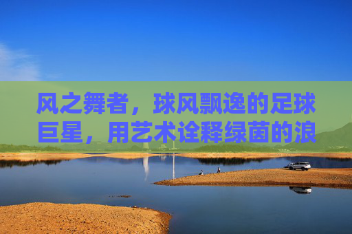风之舞者，球风飘逸的足球巨星，用艺术诠释绿茵的浪漫