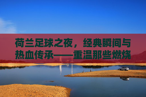 荷兰足球之夜，经典瞬间与热血传承——重温那些燃烧激情的赛场记忆