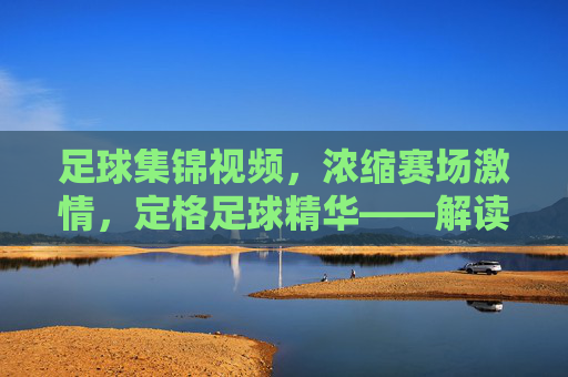 足球集锦视频,浓缩赛场激情,定格足球精华——解读这一体育视觉文化现象,足球集锦视频,浓缩赛场激情,定格足球精华——解读体育视觉文化现象