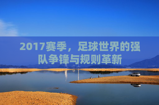 2017赛季,足球世界的强队争锋与规则革新
