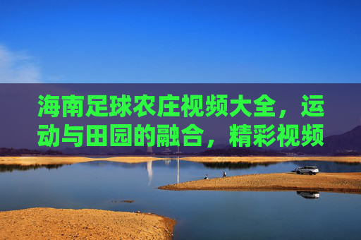 海南足球农庄视频大全，运动与田园的融合，精彩视频尽在掌握，海南足球农庄视频大全，运动与田园的融合，精彩视频尽在掌握