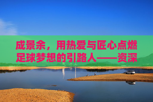 成景余,用热爱与匠心点燃足球梦想的引路人——资深足球教练的教坛耕耘