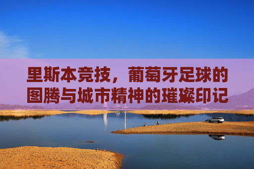 里斯本竞技，葡萄牙足球的图腾与城市精神的璀璨印记，里斯本竞技，葡萄牙足球的图腾与城市精神的璀璨印记