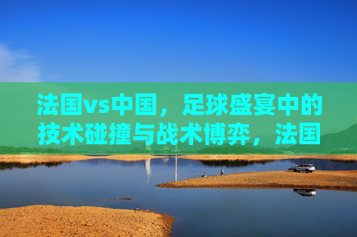 法国vs中国,足球盛宴中的技术碰撞与战术博弈,法国vs中国,足球盛宴中的技术碰撞与战术博弈