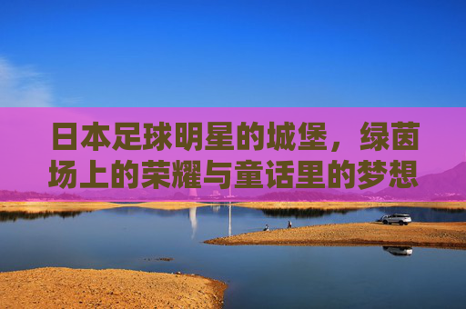日本足球明星的城堡,绿茵场上的荣耀与童话里的梦想