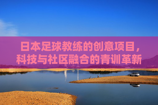 日本足球教练的创意项目,科技与社区融合的青训革新之路,日本足球教练的创意项目,科技与社区融合的青训革新之路