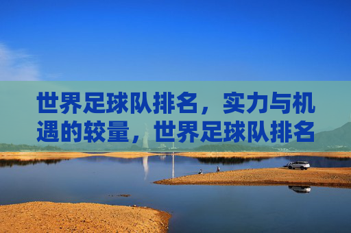 世界足球队排名,实力与机遇的较量,世界足球队排名,实力与机遇的较量
