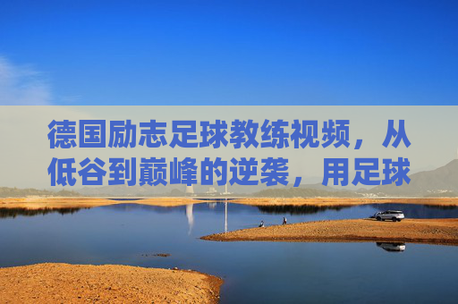 德国励志足球教练视频,从低谷到巅峰的逆袭,用足球点燃梦想的火种,德国励志足球教练,从低谷到巅峰的逆袭,用足球点燃梦想的火种