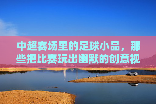 中超赛场里的足球小品,那些把比赛玩出幽默的创意视频,中超赛场里的足球小品,那些把比赛玩出幽默的创意视频