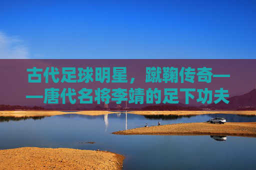 古代足球明星,蹴鞠传奇——唐代名将李靖的足下功夫