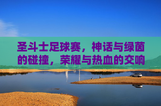 圣斗士足球赛,神话与绿茵的碰撞,荣耀与热血的交响,圣斗士足球赛,神话与绿茵的碰撞,荣耀与热血的交响
