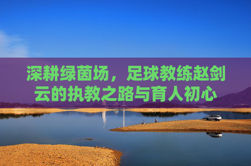 深耕绿茵场，足球教练赵剑云的执教之路与育人初心