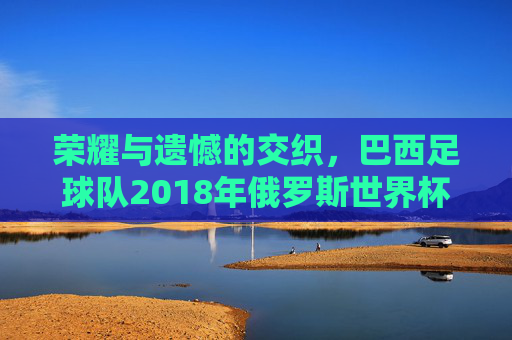 荣耀与遗憾的交织，巴西足球队2018年俄罗斯世界杯之旅