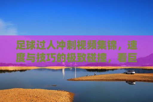 足球过人冲刺视频集锦，速度与技巧的极致碰撞，看巨星脚下艺术征服赛场