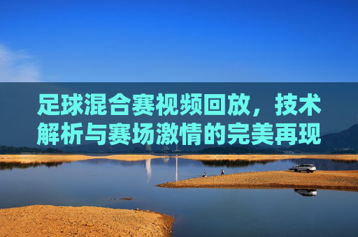 足球混合赛视频回放,技术解析与赛场激情的完美再现