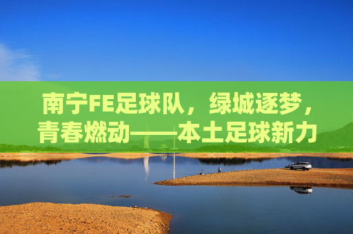 南宁FE足球队，绿城逐梦，青春燃动——本土足球新力量崛起的青春注脚