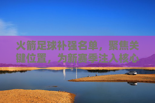 火箭足球补强名单,聚焦关键位置,为新赛季注入核心竞争力