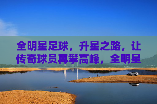 全明星足球,升星之路,让传奇球员再攀高峰,全明星足球,升星之路,让传奇球员再攀高峰