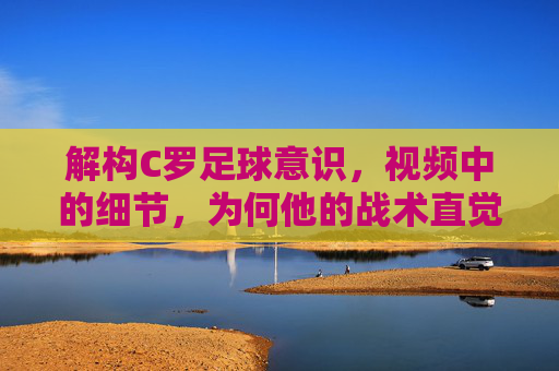 解构C罗足球意识,视频中的细节,为何他的战术直觉仍是顶级标杆,解构C罗足球意识,视频细节如何证明其战术直觉仍是顶级标杆